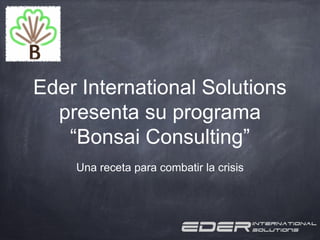 Eder International Solutions
  presenta su programa
   “Bonsai Consulting”
    Una receta para combatir la crisis
 