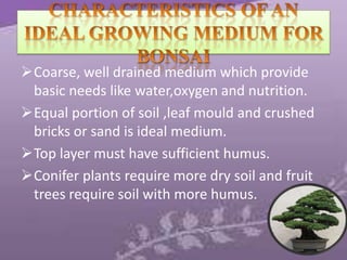 Coarse, well drained medium which provide
basic needs like water,oxygen and nutrition.
Equal portion of soil ,leaf mould and crushed
bricks or sand is ideal medium.
Top layer must have sufficient humus.
Conifer plants require more dry soil and fruit
trees require soil with more humus.

 