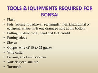 • Plant
• Pots: Square,round,oval, rectangular ,heart,hexagonal or
octagonal shape with one drainage hole at the bottom.
• Potting mixture :soil , sand and leaf mould
• Potting sticks
• Sieves
• Copper wire of 10 to 22 gauze
• Wire cutter
• Pruning knief and secateur
• Watering can and tub
• Turntable

 