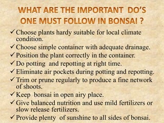  Choose plants hardy suitable for local climate
condition.
 Choose simple container with adequate drainage.
 Position the plant correctly in the container.
 Do potting and repotting at right time.
 Eliminate air pockets during potting and repotting.
 Trim or prune regularly to produce a fine network
of shoots.
 Keep bonsai in open airy place.
 Give balanced nutrition and use mild fertilizers or
slow release fertilizers.
 Provide plenty of sunshine to all sides of bonsai.

 