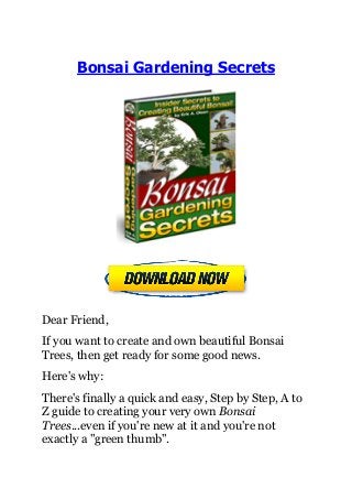 Bonsai Gardening Secrets
Dear Friend,
If you want to create and own beautiful Bonsai
Trees, then get ready for some good news.
Here's why:
There's finally a quick and easy, Step by Step, A to
Z guide to creating your very own Bonsai
Trees...even if you're new at it and you're not
exactly a "green thumb".
 