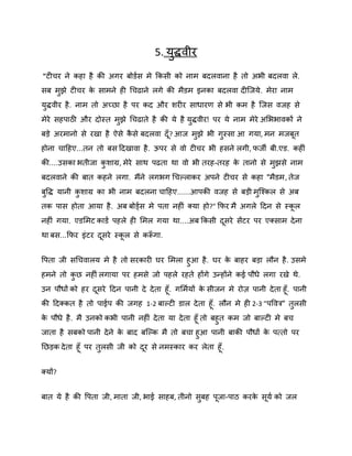5. मुद्धिीय
"टीचय ने कहा है की अगय फोडषस भे ककसी को नाभ फदरिाना है तो अबी फदरिा रे.
सफ भझे टीचय क साभने ही गचढाने रगे की भैडभ इनका फदरिा दीस्जमे . भेया नाभ
े
ु
मुद्धिीय है . नाभ तो अच्छा है ऩय कद औय ियीय साधायण से बी कभ है स्जस िजह से
भेये सहऩाठी औय दोस्त भझे गचढाते है की मे है मद्धिीय! ऩय मे नाभ भेये अशबबािकों ने
ु
ु
फड़े अयभानो से यखा है ऐसे कसे फदरिा दॉ ? आज भझे बी गुस्सा आ गमा, भन भजफत
ै
ु
होना चादहए...तन तो फस ददखािा है . ऊऩय से िो टीचय बी हसने रगी, पजी फी.एड. कहीॊ
की....उसका बतीजा किाग्र, भेये साथ ऩढता था िो बी तयह-तयह क तानो से भझसे नाभ
े
ु
ु
फदरिाने की फात कहने रगा. भैंने रगबग गचकराकय अऩने टीचय से कहा "भैडभ, तेज
फवद्ध मानी किाग्र का बी नाभ फदरना चादहए......आऩकी िजह से फड़ी भस्श्कर से अफ
ु
ु
ु
तक ऩास होता आमा है . अफ फोर्डषस भे ऩता नहीॊ क्मा हो?" कपय भै अगरे ददन से स्कर
नहीॊ गमा. एडशभट काडष ऩहरे ही शभर गमा था....अफ ककसी दसये सेंटय ऩय एक्साभ दे ना
था फस...कपय इॊटय दसये स्कर से करूगा.
ॉ
वऩता जी सगचिारम भे है तो सयकायी घय शभरा हुआ है . घय क फाहय फड़ा रौन है . उसभे
े
हभने तो कछ नहीॊ रगामा ऩय हभसे जो ऩहरे यहते होंगे उन्होंने कई ऩौधे रगा यखे थे.
ु
उन ऩौधों को हय दसये ददन ऩानी दे दे ता हॉ . गशभषमों क सीजन भे योि ऩानी दे ता हॉ . ऩानी
े
की ददक्कत है तो ऩाईऩ की जगह 1-2 फाकटी डार दे ता हॉ . रौन भे ही 2-3 "ऩवित्र" तरसी
ु
क ऩौधे है . भै उनको कबी ऩानी नहीॊ दे ता मा दे ता हॉ तो फहुत कभ जो फाकटी भे फच
े
जाता है सफको ऩानी दे ने क फाद फस्कक भै तो फचा हुआ ऩानी फाकी ऩौधों क ऩत्तो ऩय
े
े
नछड़क दे ता हॉ ऩय तरसी जी को दय से नभस्काय कय रेता हॉ .
ु
क्मों?
फात मे है की वऩता जी, भाता जी, बाई साहफ, तीनो सफह ऩजा-ऩाठ कयक समष को जर
े
ु

 