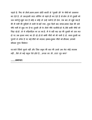 चढ़ाते है . कपय िो तीनो अरग-अरग छोटी फाकटी से "तरसी जी" क ऩौधों को जरभग्न
े
ु
कय दे ते है . तो जफ इतनी िाटय रोगगॊग िो ऩहरे ही कय दे ते है िो रोग तो भै तुरसी को
जर क्मों दॉ ? भझे ऩता है कोई न कोई तो उन्हें ऩानी दे ही दे गा. एक फाय तो भझे माद है
ु
ु
की भै गभी की छदट्टमों भे नानी क िहाॉ गमा...कछ ददनों फाद िाऩस आकय दे खा की साये
े
ु
ु
ऩौधे गभी भे सख गए है ऩय तुरसी जी क तीनो ऩौधे चटकीरे हये थे , जैसे फाकी ऩौधों को
े
ु
गचढ़ा यहे हों. तो मे रूदढ़िाददता का डय बय है . भै मे नहीॊ कह यहा की तुरसी को जर भत
दो ऩय जफ इतना कष्ट्ट कय ही यहे हो तो फाकी ऩौधों को बी ऩानी दे दो. भाना तुरसी का
ऩयाणों भे िणषन है ऩय कई ऩौधों को भायकय इक्का-दक्का ऩौधों को सीॊचकय आऩको
ु
ु
कौनसा ऩण्म शभरेगा?
ु
घय िारे ये डडमो सनते नहीॊ औय स्जस स्कर की फात की उनसे अफ भेया कोई भतरफ
ु
नहीॊ....िैसे तो कई स्कर ऐसे होते है ....अच्छा सय जी...टाटा! गुड फाम!"

........सभाप्त!!

 