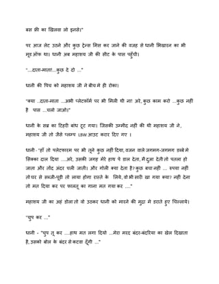 फस फ्री का र्खरिा रो इनसे।"
ऩय आज रेट उठने औय कछ रे न्स शभस कय जाने की िजह से धानी शबखायन का बी
ु
भड ऑप था। धानी अफ भहािम जी की सीट क ऩास ऩहुॉची।
े
"....दाता-भाता!...कछ दे दो ..."
ु
धानी की वऩच को भहािम जी ने फीच भे ही योका।
"क्मा ..दाता-भाता ...अबी प्रेटिॉभष ऩय बी शभरी थी ना! अये , कछ काभ कयो ...कछ नहीॊ
ु
ु
है

ऩास ...चरो जाओ।"

धानी क सब्र का दटहयी फाॊध टट गमा। स्जसकी उम्भीद नहीॊ की थी भहािम जी ने ,
े
भहािम जी तो जैसे प्रम्ऩ LBW आउट कयाय ददए गए ।
धानी - "हाॉ तो ऩरेटपायभ ऩय बी तने कछ नहीॊ ददमा, िजन िारे जगभग-जगभग डब्फे भे
ु
शसक्का दार ददमा ....अये , उसकी जगह भेये हाथ ऩे डार दे ता, भै दआ दे ती तो ऩतरा हो
ु
जाता औय तोंद अॊदय चरी जाती। औय गोरी क्मा दे ता है ? कछ फचा नहीॊ ... रुऩमा नहीॊ
ु
तो घय से सब्जी-ऩड़ी तो रामा होगा यास्ते क शरमे , िो बी सायी खा गमा क्मा? नहीॊ दे ना
े
तो भत ददमा कय ऩय पारत का गाना भत गमा कय ...."
भहािम जी का अहॊ डोरा तो िो उठकय धानी को भायने की भद्रा भे डयाते हुए गचकरामे ।
ु
"चऩ कय ..."
ु
धानी - "चऩ त कय ....हाथ भत रगा ददमो ...भेया भयद फॊदय-फॊदरयमा का खेर ददखाता
ु
है , उसको फोर क फॊदय से कटिा दॉ गी ..."
े

 