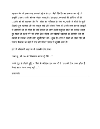भहािम जी जो अकस्भात ् डकिथष रईस से हाय जैसी स्स्थनत का साभना कय यहे थे
ु
उन्होंने उठकय धानी को एक कटाऩ भाया औय खफसयत अऩिब्दों की टोवऩॊग्स बी दी
ॊ
...धानी को बी भहािम जी कक भॊिा का ऩिाषबास हो गमा था , धानी ने धोनी सी पती
ु
ददखाते हुए भहािम जी को नाखन भाये औय इॊिोय ककमा की उसक साि-स्िच्छ नाखनों
े
से भहािम जी को थोड़ी दे य फाद अरजी हो जाए। उनक सॊतुरन खोने का पामदा उठाते
े
हुए धानी ने उनक ऩैय ऩय अऩने दाॊत गड़ामे औय वियोधी र्खराड़ी का सभथषन कय यहे
े
दिषको क साभने अऩनी जीत सननस्श्चत की ....कछ ही ऺणों भे धानी ने स्जस सीन भे
े
ु
ु
यामता परामा था िहाॉ से एक गैय-ऩेिेिय अॊदाि भे दडकी रगा दी।
ै
ु
हाय से फोखरामे भहािम ने आखयी दाॉि खेरा।
"रुक त ..भै GRP भे शिकामत कयता हॉ तेयी ..."
धानी (दय से दौड़ती हुई) - "बैंसे क रॊ%$# टये न चर दी है ..GRP भै योि जाना होता है
े
भेया। आजा बाग ऩकड़ भझे ..."
ु

सभाप्त!!

 