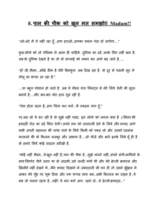 8. ऩान की ऩीक को खन भत सभझो!! Madam!!
ू
"अये -अये भै यो नहीॊ यहा हॉ ...हाथ हटाओ, आऩका रुभार गॊदा हो जामे गा...."
कछ रोगो को तो ऩस्ब्रक भे आना ही चादहमे . दननमा का ददष उनक शरए नहीॊ फना है .
े
ु
ु
जफ िो दननमा दे खते है मा तो िो सच्चाई को नकाय कय आगे फढ़ जाते है .....
ु
"हाॉ जी, भैडभ...आॉखें ठीक है भेयी बफरकर. सफ ददख यहा है . िो दय से ऩठानी सट भे
ु
गोर सा फच्चा आ यहा है ."
....मा फहुत ऩये िान हो जाते है . अफ मे भैडभ ऩाॊच शभनट्स से भेये शरमे योनी सी सयत
फनामें है ....औय फाय-फाय भेया हार ऩछ यहीॊ है .
"ऐसा होता यहता है , आऩ गचॊता भत कयो. भै एकदभ चॊगा हॉ ."
ऩय अफ जो मे कय यहीॊ है िो भझे नहीॊ ऩसॊद. इन रोगो को रगता क्मा है 2 शभनट की
ु
हभददी योि का ददष शभटा दे गी? अऩने भन को तस्सकरी दे ने क शरमे औय िामद आगे
े
कबी अऩनी भहानता की गाथा गाने क शरमे ककसी को ऩकड़ रो औय उसको एहसास
े
कयिाओ की िो ककतना भजफय औय अबागा है ....जो चीिें औय फातें इनक शरमे मॉ ही है
े
िो हभाये शरमे कोई ियदान सयीखी है .
"कोई नहीॊ भैडभ...मे खन नहीॊ है, ऩान की ऩीक है ...भझे भायने नहीॊ , अऩने सॊगी-सागथमों क
े
ु
साथ शसगये ट ऩीने उतया था िो आदभी, उसे जकदी भची थी औय भेये हे न्जी क्राफ्टस औय
र्खरौने नहीॊ दे खने थे...भैंने िामद ददखाने भे िफयदस्ती सी कय दी तो उसने झॉ ुझर भे
आकय भेये भॉह ऩय थक ददमा औय एक थप्ऩड़ भाया फस..अबी बफज्नज का टाइभ है , मे
ु
सफ तो चरता यहता है ...नहीॊ! मे भत कयो आऩ. यहने दो...मे हे न्जी क्राफ्ट्स..."

 
