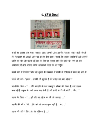 9. दहे ज़ Deal

कसफे का रड़का रग गमा भोफाईर टािय रगाने औय उसकी भयम्भत कयने िारी कऩनी
ॊ
भे। तनख्िाह बी अच्छी औय घय से बी ठीक-ठाक। कसफे कक जिान रडककमाॉ (जो उसकी
जानत की थी) औय उनक भाॉ-फाऩ क शरए िो रड़का सोने की खान था। ऐसे ही एक
े
े
आिािान भाॉ-फाऩ अऩना बाग्म आजभाने रड़क क घय ऩहुॉचे।
े े
कसफे बय भे रगाताय शभर यहे भफ्त क सम्भान से रड़क क ऩरयिाय क बाि फढ़ गए थे।
े
े े
े
ु
रड़क की भाॉ - "हम्भ ...रड़की तो सन्दय है ऩय दहे ि का क्मा यहे गा?"
े
ु
रड़की क वऩता - " ....जी! फायहिी क फाद कम्ऩटय कोयस बी ककमा है , ढाई हिाय
े
े
कभा यही है स्कर भे। साये काभ कय रेती है । िो िादी अच्छे से कयें गे ...औय .."
रड़क क वऩता - " ....हाॉ जी! ऩय दहे ि का बी तो फताइए ..."
े े
रड़की की भाॉ - "जी ...दे ने को तो ज्मादा कछ नहीॊ है . ..ऩय .."
ु
रड़क की भाॉ -" कपय तो जी भस्श्कर है ..."
े
ु

 