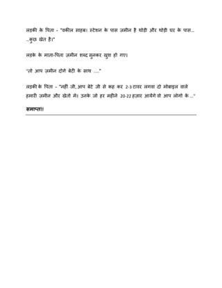रड़की क वऩता - "िकीर साहफ! स्टे िन क ऩास िभीन है थोड़ी औय थोड़ी घय क ऩास…
े
े
े
…कछ खेत है ।"
ु
रड़क क भाता-वऩता िभीन िब्द सनकय खि हो गए।
े े
ु
ु
"तो आऩ िभीन दोगे फेटी क साथ ...."
े
रड़की क वऩता - "नहीॊ जी, आऩ फेटे जी से कह कय 2-3 टािय रगिा दो भोफाइर िारे
े
हभायी िभीन औय खेतो भे। उनक जो हय भहीने 20-22 हिाय आमेंगे िो आऩ रोगो क ..."
े
े

सभाप्त!!

 