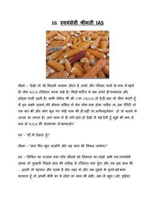 10. स्वमॊसेवी श्रीभती IAS

भैडभ - "दे खो तो जी, ककतनी चाराक औयत है अऩने औय ऩरयिाय िारो क नाभ से ऩहरे
े
ही तीन N.G.O. यस्जस्टय कयिा यखी है । ककट्टी ऩाटीज भे फस अऩने ही पक्िन्स औय
ॊ
इिें ट्स गाती यहती है । फाकी रेडीि की बी 1 मा 2 N.G.O. तो है ही, फड़ा रो पीर कयती हॉ
भै इन सफक साभने , भेये सोिर सककर भे भेया थोडा नाभ होना चादहए ना, अफ चैरयटी तो
े
ष
एक फाय की औय रोग बर गए कोई नाभ की ही सही ऩय आगेनाइजेिन

हो तो फताने भे

अच्छा सा रगता है । आऩ काभ भे ही रगे यहते हो दे खो भै कहे दे ती हॉ भझे बी कभ से
ु
कभ दो N.G.O. की सॊस्थाऩक तो फनिाओ।"
सय - "हाॉ, भै दे खता हॉ ।"
भैडभ - "आऩ कपय बर जाओगे औय मह सार बी ननकर जामे गा।"
सय - "शसविर का एग्जाभ क्मा घाॉस छीरने को ननकारा था ? दे खो अबी एक स्िमॊसेिी
सॊस्था तो तुम्हायी वऩछरे सार की तायीख से यस्जस्टय कया दॉ गा औय एक इस सार की
....इतनी तो ऩहचान औय रुतफा है भेया िहय भे , औय जफ दसयो क इतने फड़े काभ
े
कयिाता हॉ तो अऩनी फीिी का मे छोटा सा काभ बी सही। अफ तो खि ? अये ! ड्राईिय
ु

 