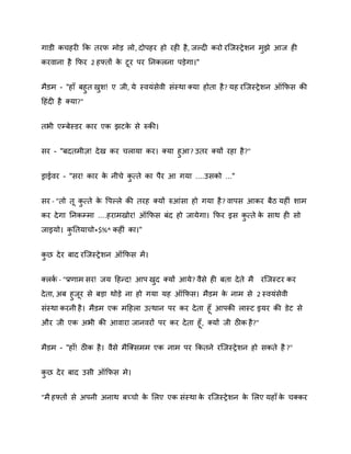 गाडी कचहयी कक तयप भोड़ रो, दोऩहय हो यही है , जकदी कयो यस्जस्रे िन भझे आज ही
ु
कयिाना है कपय 2 हफ्तों क टय ऩय ननकरना ऩड़ेगा।"
े
भैडभ - "हाॉ फहुत खि! ए जी, मे स्िमॊसेिी सॊस्था क्मा होता है ? मह यस्जस्रे िन ऑकपस की
ु
दहॊदी है क्मा?"
तबी एम्फेस्डय काय एक झटक से रुकी।
े
सय - "फदतभीि! दे ख कय चरामा कय। क्मा हुआ? उतय क्मों यहा है ?"
ड्राईिय - "सय! काय क नीचे कत्ते का ऩैय आ गमा ....उसको ..."
े
ु
सय - "तो त कत्ते क वऩकरे की तयह क्मों रुआॊसा हो गमा है ? िाऩस आकय फैठ महीॊ िाभ
े
ु
कय दे गा ननकम्भा ....हयाभखोय! ऑकपस फॊद हो जामे गा। कपय इस कत्ते क साथ ही सो
े
ु
जाइमो। कनतमाचो*$%^ कहीॊ का।"
ु
कछ दे य फाद यस्जस्रे िन ऑकपस भें ।
ु
क्रक - "प्रणाभ सय! जम दहन्द! आऩ खद क्मों आमे ? िैसे ही फता दे ते भै यस्जस्टय कय
ष
ु
दे ता, अफ हुजय से फड़ा थोड़े ना हो गमा मह ऑकपस। भैडभ क नाभ से 2 स्िमॊसेिी
े
सॊस्था कयनी है । भैडभ एक भदहरा उत्थान ऩय कय दे ता हॉ आऩकी रास्ट इमय की डेट से
औय जी एक अबी की आिाया जानियों ऩय कय दे ता हॉ , क्मों जी ठीक है?"
भैडभ - "हाॉ! ठीक है । िैसे भैस्क्सभभ एक नाभ ऩय ककतने यस्जस्रे िन हो सकते है ?"
कछ दे य फाद उसी ऑकपस भे।
ु
"भै हफ्तों से अऩनी अनाथ फच्चो क शरए एक सॊस्था क यस्जस्रे िन क शरए महाॉ क चक्कय
े
े
े
े

 