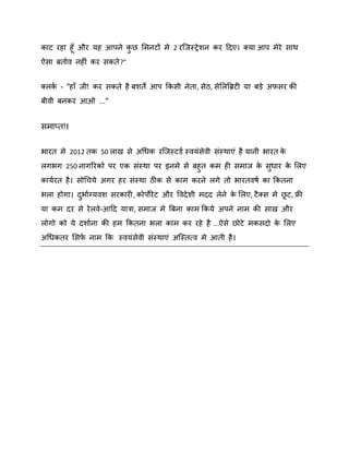 काट यहा हॉ औय मह आऩने कछ शभनटों भे 2 यस्जस्रे िन कय ददए। क्मा आऩ भेये साथ
ु
ऐसा फताषि नहीॊ कय सकते ?"
क्रक - "हाॉ जी! कय सकते है फिते आऩ ककसी नेता, सेठ, सेशरबब्रटी मा फड़े अपसय की
ष
फीिी फनकय आओ ..."

सभाप्त!!
बायत भे 2012 तक 50 राख से अगधक यस्जस्टडष स्िमॊसेिी सॊस्थाएॊ है मानी बायत क
े
रगबग 250 नागरयको ऩय एक सॊस्था ऩय इनभे से फहुत कभ ही सभाज क सधाय क शरए
े ु
े
कामषयत है । सोगचमे अगय हय सॊस्था ठीक से काभ कयने रगे तो बायतिर्ष का ककतना
बरा होगा। दबाषग्मिि सयकायी, कोऩोये ट औय विदे िी भदद रेने क शरए, टै क्स भे छट, फ्री
े
ु
मा कभ दय से ये रिे-आदद मात्रा, सभाज भे बफना काभ ककमे अऩने नाभ की साख औय
रोगो को मे दिाषना की हभ ककतना बरा काभ कय यहे है ...ऐसे छोटे भकसदो क शरए
े
अगधकतय शसप नाभ कक स्िमॊसेिी सॊस्थाएॊ अस्स्तत्ि भे आती है ।
ष

 