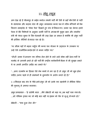 11. तोड न्मि
आऩ दे ख यहे है प्रीतभऩय से राईि किये ज स्थानी ऩाटी की यै री से जहाॉ फीच यै री से ऩाटी
ु
क सॊस्थाऩक औय कद्दािय नेता श्री अॊकय जामसिार कन्मा धन भे गयीफ फस्च्चमों को चेक
े
ु
वितयण सभाहयोह से ‘ऩोकय पस’ ददखाते हुए भॊच से ननकर गए। उनका मह जेस्चय हभाये
े
ऩेनर भे फैठे वििेर्ऻों क अनसाय उनकी ऩाटी क अध्मऺ श्री मसप खान औय स्थानीम
े
े
ु
ु
भॊत्री श्री ऩॊकज िक्र क शरए चेतािनी की तयह दे खा जा सकता है क्मोकक श्री अॊकय ऩाटी
े
ु
ु
की हाशरमा नीनतमों से नायाि चर यहे है ।
"ऩय सौयब महाॉ भै कहना चाहॉ गा की कन्मा धन मोजना क उद्घाटन क उऩरक्ष्म ऩय
े
े
उन्हें ऐसे याजनैनतक सन्दे ि दे ने से फचना चादहए था।"
"जी हाॉ! उनका मे आचयण एक िरयष्ट्ठ नेता होने क नाते उन्हें िोबा नहीॊ दे ता। ऩाटी क
े
े
भतबेद िो आगाभी हफ्ते हो यही ऩाटी की याष्ट्रीम कामषकारयणी फैठक भे बी सरझा सकते
ु
थे मा अऩनी आऩस्त्त िादहय कय सकते थे।"
" ...अगय याजकोर् का दहस्सा ऐसे नेक काभो भे रग यहा है तो अॊकय जी को खि होना
ु
ु
चादहए, उनऩय ऩहरे से ही सॊसाधनों क दरूऩमोग क आयोऩ रगते यहे है ।"
े ु
े
3 - 4 शभनट्स फाद भॊच क ऩीछे आमे अॊकय जी को उनक एक सहमोगी ने भीडडमा चैनेर
े
े
ु
की गुफ्तग से अफ्गत कयिामा।
अॊकय जामसिार - "हे सॊतोर्ी भाता ...भैंने सेक्रटयी को कहा था , अफ कहाॉ चरा गमा िो।
े
ु
...अये ऩस्ब्रक रामर कय रो कोई फात नहीॊ ऩय इॊसान को चैन से स-स तो कयने दो।"
सेक्रटयी - "क्मा हुआ नेता जी?"
े

 