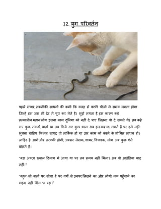 12. मुग ऩरयितषन

ऩहरे सॊचाय, तकनीकी साधनों की कभी कक िजह से कापी चीिों भे सभम रगता होगा
स्जन्हें हभ िया सी दे य भे ऩया कय रेते है । भझे रगता है इस कायण कई
ु
तत्कारीन भहान रोग उतना काभ दननमा को नहीॊ दे ऩाए स्जतना िो दे सकते थे। तफ कहे
ु
गए कछ सॊिादों, फातों मा तफ ककमे गए कछ काभ अफ हास्मास्ऩद रगते है ऩय हभे नहीॊ
ु
ु
बरना चादहए कक तफ िामद िो ताककक हों मा उस काभ को कयने क सीशभत साधन हों।
ष
े
िादहय है आगे औय तयक्की होगी, अक्सय रेखक, िामय, विचायक, रोग अफ कछ ऐसे
ु
फोरते है ।
"फड़ा अच्छा ख्मार ददभाग भे आमा था ऩय तफ सभम नहीॊ शभरा। अफ िो आईडडमा माद
नहीॊ।"
"फहु त सी फातों ऩय सोचा है ऩय िर्ो से उनऩय शरखने का औय रोगो तक ऩहुॉचाने का
टाइभ नहीॊ शभर ऩा यहा।"

 