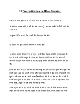 13.Procrastination vs. Bhole Shankar

कऺा 9 का छात्र िबभ कर होने िारे भैथ्स क एग्जाभ को रेकय गचॊनतत था।
े
ु
“मे थ्मोयभ सभझ नहीॊ आ यही नेट ऩय दे खता हॉ । “ आदतन उसकी उॉ गशरमों चरी औय
उसने ऩहरे ,
*) - कछ स्ऩोट्षस स्टासष औय यस्रसष की प्रोपाइकस चेक की।
ु

*) - मट्मफ ऩय कछ आगाभी कपकभो क प्रोभोि दे खे।
े
ु

*) - सोिर साइॊस स्जसका ऩेऩय हो चका था क यैंडभ पक्ट्स, हाराॉकक सोिर साइॊस क
े
ै
े
ु
ऩेऩय से ऩहरे इन्होने सतऩड़ा क जॊगर औय ये सरयस चारी हास औय यैंडी ओटष न की
े
ु
जानकायी रेते हुए घॊटो बफतामे थे ऩय आज इन्हें सोिर साइॊस बी फड़ी योचक रग यही
थी।
इतना सफ कयने भे 3:30 फज गए औय जफ ऩढाई माद आई तफ तक िबभ थक चका था,
ु
ु
उसने सफह 6 फजे का अराभष रगामा औय सफह सफ जकदी से दे ख रॉ गा सोचकय सो गमा।
ु
ु
सफह 9 फजे उसक बाई ने उसको उठामा स्जसको रगा की मे यात बय ऩढ़ा है । 10 फजे से
े
ु
ऩयीऺा थी। िबभ ने घड़ी दे खी तो िो डडप्रेस हो गमा, इतनी जकदी िो नहामे -धोमे , खाए,
ु
स्कर ऩहुॊचे ... ऩढाई का जो सोचा था सफ यह गमा।
उसको गस्सा बी आ यहा था की िैसे गरती से सेट हो जाए तो बफना फात क अजीफ
े
ु
टाइभ ऩय फज जाएगा ऩय जफ िरुयत थी तो भोफाइर िारा अराभष आर्खय फजा क्मों

 