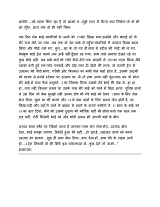 खामेंगे....अये , खाना शभर यहा है तो खाओ न...भझे गटय भे तैयता पर शभरेगा तो िो बी
ु
खा रॉ गा. आज तक िो बी नहीॊ शभरा.

एक ददन भेया बाई काॊिरयमों क जत्थे को 9 प्रेट र्खरा गमा उन्होंने औय भॊगाई तो िो
े
भेये ऩास रेने आ गमा. जफ तक िो उस डब्फे भे ऩहुॉचा काॊिरयमों ने जनयर डडब्फा फदर
शरमा औय ऩीछे चरे गए. कत....खा क तो गए ही साथ भे स्टीर की प्रेटे बी रे गए.
े
ु
फेि़ि बाई रे न चरने तक उन्हें िहीीँ ढॉ ढता यह गमा. साथ िारे तभािा दे खते यहे ऩय

कछ फोरे नहीॊ. अफ ढाफे िारे को प्रेटे कसे दे ते ? एक आदभी से 500 का ऩत्ता शभरा भैंने
ै
ु
उसको फची हुई एक प्रेट ऩकडाई औय दौड़ रगा दी खेतो की तयप. िो चरती रे न से
उतयकय भेये ऩीछे बागा. गयीफी औय ककस्भत का कबी भेर कहाॉ होता है ...उसको आदभी

को िामद से अगरे स्टे िन ऩय उतयना था. भै तो हाथ आमा नहीॊ ऩछ-ऩाछ कय िो भोटा
भेये बाई से चरा ऩैसा िसरने. 2 का शसक्का शभरा उसको भेये बाई की जेफ से...हा हा
हा...ऩता नहीॊ ककतना सभम था उसक ऩास भेये बाई को थाने भे बफठा आमा. ऩशरस िारो
े
ु
ने उस ददन जो कस सरझे नहीॊ उनका दोर् बी भेये बाई को दे कय 1 सार क शरए जेर
े
े
ु
बेज ददमा. सना था की फच्चो औय 18 से कभ िारो क शरए अरग जेर होती है . ऩय
े
ु

शरखा-ऩढ़ी औय िहाॉ रे जाने क झॊझट से फचने क िास्ते कभीनो ने 11 सार क बाई को
े
े
े
18 का फता ददमा. भैंने बी उसको छड़ाने की कोशिि नहीॊ की सोचा चरो एक सार तक
ु
याड़ कटी. योटी शभरेगी बाई को औय थोड़ी अकर बी आएगी 'फड़ो' क फीच.
े

अच्छा साफ! कौन सा ये डडओ आता है आऩका? नाभ भत रेना भेया...उस्ताद फोर
दे ना...बाई सभझ जाएगा. रयकॉडष हुआ की नहीॊ....हो यहा है ...नखरऊ िारो को कयण
उस्ताद का सराभ....खद ही नाभ फोर ददमा...काट दे ना हाॉ...साफ धॊदे क टाइभ आमे
े
ु
हो....4 रे न ननकरी िो बी शसप इस ऩरेटपायभ से...कछ दे ते तो जाओ..."
ष
ु

सभाप्त!!

 