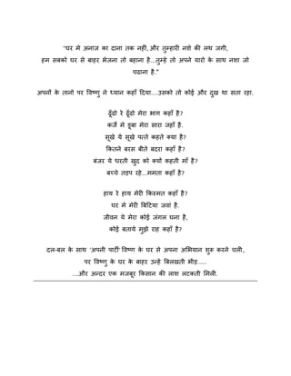 "घय भे अनाज का दाना तक नहीॊ , औय तुम्हायी निे की रथ जगी,
हभ सफको घय से फाहय बेजना तो फहाना है ...तम्हे तो अऩने मायो क साथ निा जो
े
ु
चढाना है ."
अऩनों क तानो ऩय विष्ट्णु ने ध्मान कहाॉ ददमा....उसको तो कोई औय दख था सता यहा.
े
ु
ढॉ ढो ये ढॉ ढो भेया बाग कहाॉ है ?
कजे भे डफा भेया साया जहाॉ है .
सखे मे सखे ऩत्ते कहते क्मा है ?
ककतने फयस फीते फदया कहाॉ है ?
फॊजय मे धयती खद को क्मों कहती भाॉ है ?
ु
फच्चे तड़ऩ यहे ...भभता कहाॉ है ?
हाम ये हाम भेयी ककस्भत कहाॉ है ?
घय भे भेयी बफदटमा जिाॊ है .
जीिन मे भेया कोई जॊगर घना है ,
कोई फतामे भझे याह कहाॉ है ?
ु
दर-फर क साथ 'अऩनी ऩाटी' विष्ट्ण क घय से अऩना अशबमान िरू कयने चरी ,
े
े
ु
ऩय विष्ट्णु क घय क फाहय उन्हें बफरखती बीड़.....
े
े
....औय अन्दय एक भजफय ककसान की राि रटकती शभरी.

 