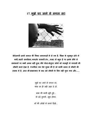 17. भुझे घय जाने से रगता डय!

फेयोज़गाय हभाये सभाज की षवकि सभस्माओॊ भे से एक है . लशऺा क भरबत ढाॊचे भे
े ू ू
कभी, फढती जनसॉख्मा, कभज़ोय सयकाय तॊत्र....वजह तो फहुत है ऩय इनक सीधे से
े
सभाधानों ऩय कबी अभर नह ॊ हुआ. भैंने ऩोस्ि-ग्रेजएि रोगो को भजफय भे चऩयासी की
ु
ू
नौकय कयते दे खा है . मे कषवता एक ऐसे मवक की है जो कापी सभम से नौकय की
ु
तराश भे है . आज बी साऺात्काय क फाद उसे नौकय क लरए नह ॊ चना गमा औय......
े
े
ु

भझे घय जाने से रगता डय,
ु
थोडा सा ही सही िहय दे दो.
फाफा की काठी फढी हुई...
िो ददष छऩामें...खि होकय.
ु
ु
भाॉ की आॉखों भे सऩने ददखें ...

 