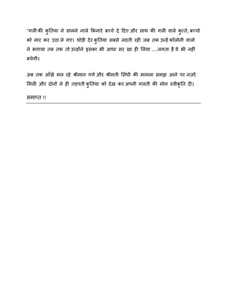 "गरी की कनतमा ने साभने नारे ककनाये फच्चे दे ददए औय साथ की गरी िारे कत्ते , फच्चो
ु
ु
को भाय कय उठा रे गए। थोड़ी दे य कनतमा सफसे रडती यही जफ तक उन्हें कॉरोनी िारो
ु
ने बगामा तफ तक तो उन्होंने इसका बी आधा सय खा ही शरमा .....रगता है मे बी नहीॊ
फचेगी।
अफ तक आॉखें भर यहे श्रीभान गगष औय श्रीभती शसॊधी की भाभरा सभझ आने ऩय नियें
शभरी औय दोनों ने ही तड़ऩती कनतमा को दे ख कय अऩनी गरती की भोन स्िीकृनत दी।
ु

सभाप्त !!

 