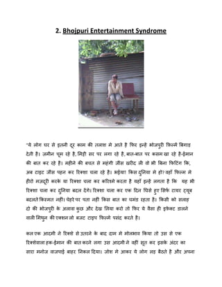 2. Bhojpuri Entertainment Syndrome

"मे रोग घय से इतनी दय काभ की तराि भे आते है कपय इन्हें बोजऩयी किकभें बफगाड़
ु
दे ती है । िभीन चभ यहे है , शभट्टी सय ऩय रगा यहे है , फात-फात ऩय कसभ खा यहे है -ईभान
की फात कय यहे है । भहीने की फचत से भहॊ गी जीॊस खयीद री िो बी बफना कपदटॊग कक,
अफ टाइट जीॊस ऩहन कय रयक्िा चरा यहे है । बईमा! ककस दननमा भे हो? िहाॉ कपकभ भे
ु
हीयो भिदयी कयक मा रयक्िा चरा कय करयश्भे कयता है महाॉ इन्हें रगता है कक मह बी
े
रयक्िा चरा कय दननमा फदर दें गे। रयक्िा चरा कय एक ददन नघसे हुए शसप टामय ट्मफ
ष
ु
फदरते ककस्भत नहीॊ। चेहये ऩय ऩता नहीॊ ककस फात का घभॊड यहता है । ककसी को सराह
दो की बोजऩयी क अरािा कछ औय दे ख शरमा कयो तो कपय मे िैसा ही इिक्ट डारने
े
े
ु
ु
िारी शभथन की एक्िन रो फजट टाइऩ कपकभे ऩसॊद कयते है ।
ु
कर एक आदभी ने रयक्िे से उतयने क फाद दाभ भे भोरबाि ककमा तो उस से एक
े
रयक्िेिारा हक-ईभान की फात कयने रगा उस आदभी ने िहीीँ सत कय इसक अॊदय का
े
साया भनोज िाजऩाई फाहय ननकर ददमा। जोि भे आकय मे रोग रड़ फैठते है औय अऩना

 