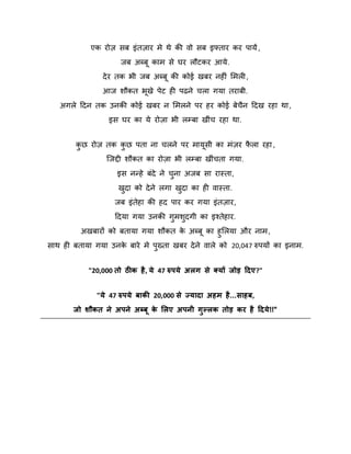 एक योि सफ इॊतिाय भे थे की िो सफ इफ्ताय कय ऩामें ,
जफ अब्फ काभ से घय रौटकय आमे .
दे य तक बी जफ अब्फ की कोई खफय नहीॊ शभरी ,
आज िौकत बखे ऩेट ही ऩढने चरा गमा तयाफी.
अगरे ददन तक उनकी कोई खफय न शभरने ऩय हय कोई फेचन ददख यहा था ,
ै
इस घय का मे योिा बी रम्फा खीॊच यहा था.
कछ योि तक कछ ऩता ना चरने ऩय भामसी का भॊिय परा यहा ,
ै
ु
ु
स्जद्दी िौकत का योिा बी रम्फा खीॊचता गमा.
इस नन्हे फॊदे ने चना अजफ सा यास्ता,
ु
खदा को दे ने रगा खदा का ही िास्ता.
ु
ु
जफ इॊतेहा की हद ऩाय कय गमा इॊतिाय,
ददमा गमा उनकी गुभिदगी का इश्तेहाय.
ु
अखफायों को फतामा गमा िौकत क अब्फ का हुशरमा औय नाभ ,
े
साथ ही फतामा गमा उनक फाये भे ऩख्ता खफय दे ने िारे को 20,047 रुऩमों का इनाभ.
े
ु
"20,000 तो ठीक है , मे 47 रुऩमे अरग से क्मों जोड़ ददए?"
"मे 47 रुऩमे फाकी 20,000 से ज्मादा अहभ है ...साहफ,
जो शौकत ने अऩने अब्फू क लरए अऩनी गुल्रक तोड़ कय है ददमे !!"
े

 