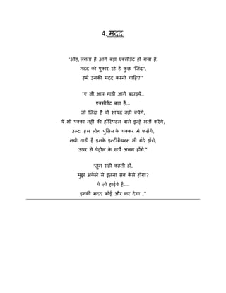 4. भदद
"ओह, रगता है आगे फड़ा एक्सीडेंट हो गमा है ,
भदद को ऩकाय यहे है कछ 'स्जॊदा',
ु
ु
हभे उनकी भदद कयनी चादहए."
"ए जी, आऩ गाडी आगे फढाइमे ..
एक्सीडेंट फड़ा है ...
जो स्जॊदा है िो िामद नहीॊ फचें गे ,
मे बी ऩक्का नहीॊ की हॉस्स्ऩटर िारे इन्हें बती कयें गे ,
उकटा हभ रोग ऩशरस क चक्कय भे पसेंगे ,
े
ु
नमी गाडी है इसक इन्टीयीमयस बी गॊदे होंगे ,
े
ऊऩय से ऩेरोर क खचे अरग होंगे."
े
"तुभ सही कहती हो,
भझ अकरे से इतना सफ कसे होगा?
े
ै
ु
मे तो हाईिे है ....
इनकी भदद कोई औय कय दे गा..."

 