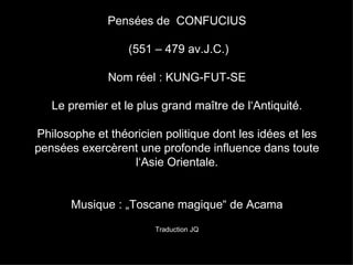 Pensées de  CONFUCIUS  (551 – 479 av.J.C.) Nom réel : KUNG-FUT-SE Le premier et le plus grand maître de l‘Antiquité. Philosophe et théoricien politique dont les idées et les pensées exercèrent une profonde influence dans toute l‘Asie Orientale. Musique : „Toscane magique“ de Acama Traduction JQ 