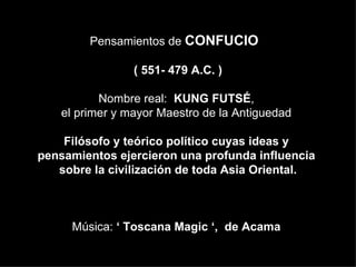 Pensamientos de CONFUCIO

                 ( 551- 479 A.C. )

           Nombre real: KUNG FUTSÉ,
    el primer y mayor Maestro de la Antiguedad

    Filósofo y teórico político cuyas ideas y
pensamientos ejercieron una profunda influencia
   sobre la civilización de toda Asia Oriental.



     Música: ‘ Toscana Magic ‘, de Acama
 