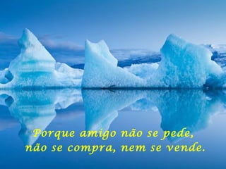 Porque amigo não se pede,  não se compra, nem se vende. 