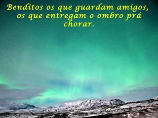 Benditos os que guardam amigos,  os que entregam o ombro prá chorar. 