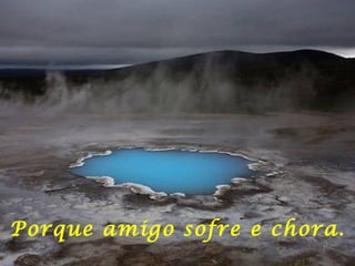 Porque amigo sofre e chora. 