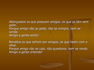 Abençoados os que possuem amigos, os que os têm sem pedir. Porque amigo não se pede, não se compra, nem se vende. Amigo a gente sente! Benditos os que sofrem por amigos, os que falam com o olhar. Porque amigo não se cala, não questiona, nem se rende. Amigo a gente entende! 