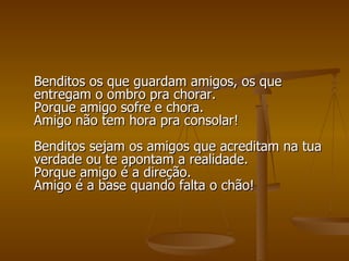 Benditos os que guardam amigos, os que entregam o ombro pra chorar. Porque amigo sofre e chora. Amigo não tem hora pra consolar! Benditos sejam os amigos que acreditam na tua verdade ou te apontam a realidade. Porque amigo é a direção. Amigo é a base quando falta o chão! 