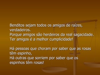 Benditos sejam todos os amigos de raízes, verdadeiros. Porque amigos são herdeiros da real sagacidade. Ter amigos é a melhor cumplicidade! Há pessoas que choram por saber que as rosas têm espinho, Há outras que sorriem por saber que os espinhos têm rosas!  