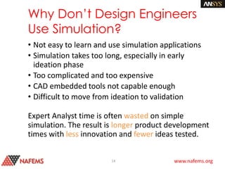 www.nafems.org
Why Don’t Design Engineers
Use Simulation?
• Not easy to learn and use simulation applications
• Simulation takes too long, especially in early
ideation phase
• Too complicated and too expensive
• CAD embedded tools not capable enough
• Difficult to move from ideation to validation
Expert Analyst time is often wasted on simple
simulation. The result is longer product development
times with less innovation and fewer ideas tested.
14
 
