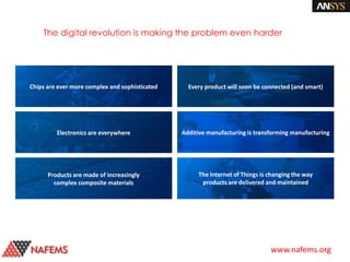 www.nafems.org
Denser integrated
circuits deliver speed,
energy efficiency and
lower cost
Electronics are stimulating
innovation in the auto
industry
Composite materials increase
aircraft efficiency and
generate significant cost
savings
Connected capabilities
increase the value of
products to consumers
Additive manufacturing
market projected to
exceed $25B by 2021
20B+ IoT-enabled
devices by 2020
The digital revolution is making the problem even harder
Electronics are everywhere
Products are made of increasingly
complex composite materials
Every product will soon be connected (and smart)
Additive manufacturing is transforming manufacturing
The Internet of Things is changing the way
products are delivered and maintained
Chips are ever more complex and sophisticated
 