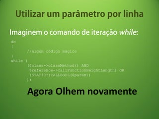 do
{
      //algum código mágico
}
while (
       ($class->classMethod() AND
        $reference->callFunctionHeightLength) OR
        (STATIC::CALLBOOL($param))
       );


      Agora Olhem novamente
 