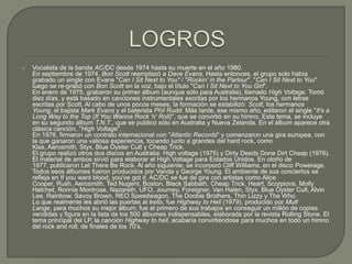  Vocalista de la banda AC/DC desde 1974 hasta su muerte en el año 1980.
En septiembre de 1974, Bon Scott reemplazó a Dave Evans. Hasta entonces, el grupo solo había
grabado un single con Evans "Can I Sit Next to You" / "Rockin' in the Parlour". "Can I Sit Next to You"
luego se re-grabó con Bon Scott en la voz, bajo el título "Can I Sit Next to You Girl".
En enero de 1975, grabaron su primer álbum (aunque sólo para Australia), llamado High Voltage. Tomó
diez días, y está basado en canciones instrumentales escritas por los hermanos Young, con letras
escritas por Scott. Al cabo de unos pocos meses, la formación se estabilizó: Scott, los hermanos
Young, el bajista Mark Evans y el baterista Phil Rudd. Más tarde, ese mismo año, editaron el single "It's a
Long Way to the Top (If You Wanna Rock 'n' Roll)", que se convirtió en su himno. Este tema, se incluye
en su segundo álbum T.N.T., que se publicó sólo en Australia y Nueva Zelanda. En el álbum aparece otra
clásica canción, "High Voltage".
En 1976, firmaron un contrato internacional con "Atlantic Records" y comenzaron una gira europea, con
la que ganaron una valiosa experiencia, tocando junto a grandes del hard rock, como
Kiss, Aerosmith, Styx, Blue Öyster Cult y Cheap Trick.
El grupo realizó otros dos discos en Australia: High voltage (1975) y Dirty Deeds Done Dirt Cheap (1976).
El material de ambos sirvió para elaborar el High Voltage para Estados Unidos. En otoño de
1977, publicaron Let There Be Rock. Al año siguiente, se incorporó Cliff Williams, en el disco Powerage.
Todos esos álbumes fueron producidos por Vanda y George Young. El ambiente de sus conciertos se
refleja en If you want blood, you've got it. AC/DC se fue de gira con artistas como Alice
Cooper, Rush, Aerosmith, Ted Nugent, Boston, Black Sabbath, Cheap Trick, Heart, Scorpions, Molly
Hatchet, Ronnie Montrose, Nazareth, UFO, Journey, Foreigner, Van Halen, Styx, Blue Öyster Cult, Alvin
Lee, Rainbow, Savoy Brown, REO Speedwagon, The Doobie Brothers, Thin Lizzy y The Who.
Lo que realmente les abrió las puertas al éxito, fue Highway to Hell (1979), producido por Mutt
Lange, para muchos su mejor álbum; fue el primero de sus trabajos en conseguir un millón de copias
vendidas y figura en la lista de los 500 álbumes indispensables, elaborada por la revista Rolling Stone. El
tema principal del LP, la canción Highway to hell, acabaría convirtiéndose para muchos en todo un himno
del rock and roll, de finales de los 70's.
 