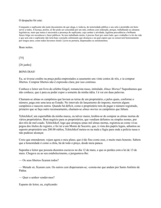 O despacho foi este:
Conquanto o suplicante não junte documentos do que alega, é, todavia, de notoriedade pública o seu zelo e prontidão em bemservir a todos. A licença, porém, só lhe pode ser concedida por um mês, embora com ordenado, porque, trabalhando as câmaras
legislativas, mais que nunca é necessária a presença do suplicante, cujo caráter e atividade, legítima procedência e brilhante
futuro folgo em reconhecer e fazer públicos. Se tem trabalhado muito, é preciso fizer por outro lado, que o trabalho é a lei da vida
e que sem este o suplicante não teria hoje a posição culminante que alcançou e na qual espero que se conservará honrosamente
por longos anos, como todos havemos mister. Lavre-se portaria, dispensados os emolumentos.

Boas noites.

[75]
[26 junho]
BONS DIAS!
Eu, se tivesse credito na praça pedia emprestados a casamento uns vinte contos de réis, e ia comprar
libertos. Comprar libertos não é expressão clara; por isso continuo.
Conhece o leitor um livro do célebre Gógol, romancista russo, intitulado Almas Mortas? Suponhamos que
não conhece, que é para eu poder expor a somente da minha idéia. I á vai em duas palavras.
Chamam-se almas os campônios que lavram as terras de um proprietário, e pelos quais, conforme o
número, paga este uma taxa ao Estado. No intervalo do lançamento do imposto, morrem alguns
campônios e nascem outros. Quando há déficit, como o proprietário tem de pagar o número registrado,
primeiro que se faça outro recenseamento, chamam-se almas mortas os campônios que faltam.
Tchitchikof, um espertalhão da minha marca, ou talvez maior, lembra-se de comprar as almas mortas de
vários proprietários. Bom negócio para os proprietários, que vendiam defuntos ou simples nomes, por
dez-réis de mel coado. Tchitchikof, logo que arranjou umas mil almas mortas, registrou-as como vivas
pegou dos títulos do registro, e foi ter a um Monte de Socorro, que, à vista dos papéis legais, adiantou ao
suposto proprietário uns 200.00 rublos; Tchitchikof meteu-os na mala e fugiu para onde a polícia russa o
não pudesse alcançar.
Creio que entenderam; vejam agora o meu plano, que é tão fino como esse, e muito mais honesto. Sabem
que a honestidade é como a chita, há de todo o preço, desde meia pataca.
Suponha o leitor que possuía duzentos escravos no dia 12 de maio, e que os perdeu com a lei de 13 de
maio. Chegava eu ao seu estabelecimento, e perguntava-lhe:
— Os seus libertos ficaram todos?
— Metade só, ficaram cem. Os outros cem dispersaram-se; -consta-me que andam por Santo Antônio de
Pádua.
— Quer o senhor vender-mos?
Espanto do leitor, eu, explicando:

 