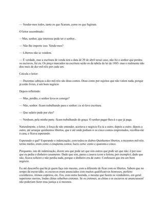 — Vender-mos todos, tanto os que ficaram, como os que fugiram.
O leitor assombrado:
—Mas, senhor, que interesse pode ter o senhor...
— Não lhe importe isso. Vende-mos?
— Libertos não se vendem.
— É verdade, mas a escritura de venda terá a data de 29 de abril nesse caso, não foi o senhor que perdeu
os escravos, fui eu. Os preço marcados na escritura serão os da tabela da lei de 1885- mas e realmente não
dou mais de dez mil-réis por cada um.
Calcula o leitor:
— Duzentas cabeças a dez mil-réis são dous contos. Dous conto por sujeitos que não valem nada, porque
já estão livres, é um bom negócio
Depois refletindo:
— Mas, perdão, o senhor leva-os consigo?
— Não, senhor: ficam trabalhando para o senhor; cu só levo escritura.
— Que salário pede por eles?
— Nenhum, pela minha parte. ficam trabalhando de graça. O senhor pagar-lhes-á o que já paga.
Naturalmente, o leitor, à força de não entender, aceitava o negócio Eu ia a outro, depois a outro. depois a
outro, até arranjar quinhentos libertos, que é até onde podiam ir os cinco contos emprestados, recolhia-me
à casa, e ficava esperando.
Esperando o quê? Esperando a indenização, com todos os diabos Quinhentos libertos, a trezentos mil-réis.
termo médio, eram cento e cinqüenta contos; lucro certo: cento e quarenta e cinco.
Porquanto, isto de indenização, dizem uns que pode ser que sim outros que pode ser que não: é por isso
que eu pedia o dinheiro casamento. Dado que sim, passa e casava (com a leitora, por exemplo); dado que
não, ficava solteiro e não perdia nada, porque o dinheiro era de outro. Confessem que era um bom
negócio.
Eu até desconfio que há já quem faça isto mesmo, com a diferente de ficar com os libertos. Sabem que no
tempo da escravidão, os escravos eram anunciados com muitos qualificativos honrosos, perfeito
cozinheiros, ótimos copeiros, etc. Era, com outra fazenda, o mesmo que fazem os vendedores, em geral:
superiores morins, lindas chitas soberbos cretones. Se os cretones, as chitas e os escravos se anunciassem'
não poderiam fazer essa justiça a si mesmos.

 