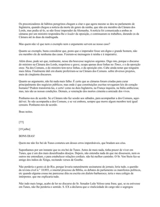 Os preconizadores de hábitos peregrinos chegam a citar o que agora mesmo se deu no parlamento de
Inglaterra, quando chegou a notícia da morte do genro da rainha, que não era membro da Câmara dos
Lords, mas podia sê-lo, se não fosse imperador da Alemanha. A notícia foi comunicada a ambas as
câmaras por um ministro respondeu-lhe o leader da oposição, e continuaram os trabalhos, durando os da
Câmara até às duas da madrugada.
Mas quem não vê que nem o exemplo nem o argumento servem ao nosso caso?
Quanto ao exemplo, basta considerar que, posto que o imperador fosse um digno e grande homem, não
era membro ele de nenhuma das casas. Fizeram-se mensagens à rainha e à imperatriz.
Além disso, pode ser que, realmente, nesse dia houvesse negócios urgentes. Digo isto, porque o discurso
do ministro na Câmara dos Lords, respeitoso e grave, ocupa apenas doze linhas no Times, e o da oposição
onze. Na dos Comuns, o do ministro tem nove linhas, o da oposição oito. Cabe ainda notar que ninguém
mais falou. Finalmente dali em diante proferiram-se na Câmara dos Comuns. sobre diversos projetos,
mais de cinqüenta discursos.
Quanto ao argumento, não há nada mais falho. É certo que as câmaras foram criadas para curar
principalmente dos negócios públicos; mas onde é que constituições escritas revogaram leis do coração
humano? Podem transtorná-las, e certo' como na dura Inglaterra, na França inquieta, na Itália ambiciosa;
mas, tais são as nossas condições. Demais, a veneração dos mortos cimenta a amizade dos vivos.
Ponhamo-nos de acordo. Se a Câmara não faz sessão aos sábados, para acompanhar a dos Comuns, aquidel-rei. Se não acompanha a dos Comuns, e se vai embora, sempre que morre algum membro terá igual
censura. Ponhamo-nos de acordo.
Boas noites.

[77]
[19 julho]
BONS DIAS!
Quem me não fez bei de Tunes cometeu um desses erros imperdoáveis, que bradam aos céus.
Suponhamos por um instante que eu era bei de Tunes. Antes de mais nada, tinha prazer de viver em
Tunes, que é um dos mais desenfreados desejos. Depois, não entendia nada do que me dissessem, nem os
outros me entendiam, e para estabelecer relações cordiais. não há melhor caminho. O Sr. Von Stein fez-se
amigo dos índios do Xingu, recitando versos de Goethe.
Não perderia o gosto cá do Rio, porque levaria naturalmente assinaturas de jornais; leria tudo, a questão
da revista cível n.° 10.893, o imortal processo da Bíblia, os debates do parlamento os manifestos políticos,
etc quando alguma cousa me parecesse dita ou escrita em dialeto barbaresco, teria o meu colégio de
intérpretes. que me explicaria tudo.
Não indo mais longe, acabo de ler no discurso do Sr. Senador Leão Veloso uma frase, que, se eu estivesse
em Tunes, não lhe perderia o sentido. S. EX a declarou que a vitaliciedade do cargo não o segregou

 