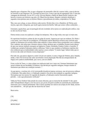 daqueles que o elegeram. Ora, os que o elegeram vão morrendo e hão de ir morrer todos, como já devem
ter morrido os que elegeram o Sr. Visconde do Serro Frio. Como é que não há segregação! Há e é uma das
vantagens da instituição. Se em 1871 os Srs. Silveira Martins e Barão de Mauá fossem vitalícios, não
haveria o recurso aos eleitores, que pôs o Sr. Mauá fora da câmara. Quando o primeiro desafiasse o
segundo a irem pleitear ante os eleitores liberais o procedimento de ambos, responderia o Sr. Mauá:
Mas, meu caro colega, os meus eleitores estão mortos. Há dois dias vivia o Bandeira, de Pelotas; pois
morreu, aqui está o telegrama, que recebi agora mesmo da família. Sabe que somos velhos conhecidos . . .
Entretanto, aquela frase, que em português dá este resultado, talvez possa ser explicada pelo arábico, mas
eu não sou bei de Tunes.
Outras muitas cousas me explicará o colégio de intérpretes. Não as digo todas; mas aqui vai mais uma.
Os espiritistas brasileiros acabam de dar um golpe de mestre. Apareceu por aqui um médium, Dr. Slade é
o seu nome, com a fama de ser prodigioso. A Federação espírita Brasileira nomeou uma comissão para
estudar os fenômenos de escritura direta sobre ardósias e outros efeitos físicos produzidos com o médium.
Pois, senhores, não achou que o homem valesse a fama; declarou que os trabalhos ficaram muito abaixo
do que esse mesmo médium conseguiu na Inglaterra, França, Alemanha, Estados Unidos e Austrália. É
verdade que a própria Federação explica a diferença. Todos os que estudam os fenômenos espíritas (diz
ela) conhecem que as mediunidades estão sujeitas a esses eclipses." E noutro lugar: Sabem todos que os
invisíveis não estão servilmente à nossa disposição."
Ora tudo isto, que parece algaravia, sendo l do por um espírita, é como a língua de Voltaire, pura, límpida,
nítida, e fácil. Os invisíveis não estão servilmente à nossa disposição Não falo do enriquecimento da
língua com a palavra mediunidade, que é nova, sem ser esbelta.
Fosse, eu bei de Tunes, e o meu colégio me explicaria tudo isso e mais isto: Somente lamentamos que
nesses eclipses da sua faculdade, O medium, sem dúvida por sugestões malignas, busque simular os
fenômenos que obtém nas condições normais..."
Ao que parece, o medium não só foi (com perdão da palavra) apenas minimum, mas até procurou embaçar
a Federação. Não andou bem; e a Federação cumpriu o Seu dever desvendando as sugestões malignas.
Nem pareça que isto mesmo foi sugestão de despeito; a Federação conclui francamente aquele
período: ...Lato aqui plenamente verificado."
Valha-me Nossa Senhora! Que porção de cousas obscuras, que eu nunca hei de entender! E dai, quem
sabe? Schopenhauer chegou a crer nas mesas que giram; há quem acredite no casamento da constituição
americana com o sistema parlamentar. Não é muito acreditar nos motivos do eclipse do Dr. Slade, mesmo
sem entendê-los. .. Ah! por que não me fazem bei de Tunes!
Boas noites.

[78]
[29 julho]
BONS DIAS!

 
