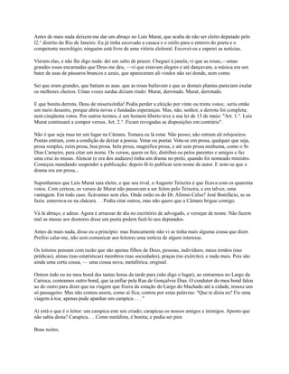 Antes de mais nada deixem-me dar um abraço no Luís Murat, que acaba de não ser eleito deputado pelo
l2.° distrito do Rio de Janeiro. Eu já tinha escovado a casaca e o estilo para o enterro do poeta e o
competente necrológio; ninguém está livre de uma vitória eleitoral. Escovei-os e esperei as notícias.
Vieram elas, e não lhe digo nada: dei um salto de prazer. Cheguei à janela; vi que as rosas,—umas
grandes rosas encarnadas que Deus me deu, —vi que estavam alegres e até dançavam, a música era um
bater de asas de pássaros brancos e azuis, que apareceram ali vindos não sei donde, nem como.
Sei que eram grandes, que batiam as asas. que as rosas bailavam e que as demais plantas pareciam exalar
os melhores cheiros. Umas vozes surdas diziam rindo: Murat, derrotado. Murat, derrotado.
E que bonita derrota. Deus de misericórdia! Podia perder a eleição por vinte ou trinta votos; .seria então
um meio desastre, porque abria novas e fundadas esperanças. Mas, não, senhor, a derrota foi completa;
nem cinqüenta votos. Por outros termos, é um homem liberto teve a sua lei de 13 de maio: "Art. 1.°. Luís
Murat continuará a compor versos. Art. 2.°. Ficam revogadas as disposições em contrário".
Não é que seja mau ter um lugar na Câmara. Tomara eu lá estar. Não posso; não entram ali relojoeiros.
Poetas entram, com a condição de deixar a poesia. Votar ou poetar. Vota-se em prosa, qualquer que seja,
prosa simples, ruim prosa, boa prosa. bela prosa, magnifica prosa, e até sem prosa nenhuma, como o Sr.
Dias Carneiro, para citar um nome. Os versos, quem os fez, distribui-os pelos parentes e amigos e faz
uma cruz às musas. Alencar (e era dos audazes) tinha um drama no prelo, quando foi nomeado ministro.
Começou mandando suspender a publicação; depois fê-lo publicar sem nome de autor. E note-se que o
drama era em prosa...
Suponhamos que Luís Murat saia eleito, e que seu rival, o Augusto Teixeira é que ficava com os quarenta
votos. Com certeza, os versos de Murat não passavam a ser feitos pelo Teixeira, e era talvez, uma
vantagem. Em todo caso. ficávamos sem eles. Onde estão os do Dr. Afonso Celso? José Bonifácio, se os
fazia. enterrava-os na chácara. . . Podia citar outros, mas não quero que a Câmara brigue comigo.
Vá lá abraço, e adeus. Agora é arrazoar de dia no escritório de advogado, e versejar de noute. Não fazem
mal as musas aos doutores disse um poeta podem fazê-lo aos deputados.
Antes de mais nada, disse eu a princípio: mas francamente não vi se tinha mais alguma cousa que dizer.
Prefiro calar-me, não sem comunicar aos leitores uma notícia de algum interesse.
Os leitores pensam com razão que são apenas filhos de Deus, pessoas, indivíduos, meus irmãos (nas
prédicas), almas (nas estatísticas) membros (nas sociedades), praças (no exército), e nada mais. Pois são
ainda uma certa cousa, — uma cousa nova, metafórica, original.
Ontem indo eu no meu bond das tantas horas da tarde para (não digo o lugar), ao entrarmos no Largo da
Carioca, costeamos outro bond, que ia enfiar pela Rua de Gonçalves Dias. O condutor do meu bond falou
ao do outro para dizer que na viagem que fizera da estação do Largo do Machado até a cidade, trouxe um
só passageiro. Mas não contou assim, como aí fica; contou por estas palavras: "Que te dizia eu? Fiz uma
viagem à toa; apenas pude apanhar um carapicu . . . "
Aí está o que é o leitor: um carapicu este seu criado; carapicus os nossos amigos e inimigos. Aposto que
não sabia desta? Carapicu. . . Como metáfora, é bonita; e podia ser pior.
Boas noites.

 