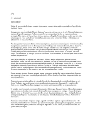 [79]
[16 setembro]
BONS DIAS!
Venho de um espetáculo longo, em parte interessante, em parte aborrecido, organizado em benefício do
incidente Manso .
Começou por uma comédia de Musset: Il faut qu’une porte soite ouverte ou fermée. Não confundam com
o drama de grande espetáculo Fechamento das Portas, representado há dias no Liceu com alguma
aceitação. Não: a peça de Musset é um atozinho gracioso e límpido. Trata-se de um conde, que vai visitar
uma marquesa, e não acaba de sair nem de ficar, até que a dama conclui por lhe dar a mão de esposa.
Clara alusão ao incidente Manso.
No dia seguinte, tivemos um drama extenso e complicado, Cujos atos contei enquanto me restaram dedos;
mas primeiro acabaram-se-me os dedos que os atos. Cuido que não passariam de vinte, talvez dezenove.
Boa composição, lances novos, cenas de efeito, diálogos bem travados. Um dos papéis, escrito em
português e latim, produziu enorme sensação pelo inesperado. Dizem que a inovação vai ser empregada
cá fora, por alguns autores dramáticos, cansados de escrever em uma só língua. e, às vezes, em meia
língua. Os monólogos, os diálogos, que eram vivíssimos. e os coros foram, se assim se pode dizer de obra
humana, irrepreensíveis.
Essa peça, começada no segundo dia, durou até o terceiro, porque o espetáculo, para em tudo ser
interessante, imitou esse uso das representações japonesas, que não se contentam com quatro OU cinco
horas. Não bastando o drama, deram-nos ainda uma comédia de Shakespeare, As you like it, — ou, como
diríamos em português Como aprouver a Vossa Excelência. Posto que inteiramente desconhecida do
público, pareceu agradar bastante. Dous outros espectadores aplaudiram por engano umas cenas, em vez
de outras; mas a culpa foi dos amadores, que não pronunciaram bem o inglês.
Como acontece sempre, algumas pessoas, para se mostrarem sabidas dos teatros estrangeiros, disseram
que era preferível dar outra comédia do grande inglês: Muito Barulho Para Nada. Mas esta opinião não
encontrou adeptos.
Pela minha parte, achei o defeito da extensão. Espetáculos daqueles não devem ir além de duas ou três
horas. Verdade é que, sendo numerosos os amadores, todos quereriam algum papel, e para isso não
bastava esse ato de Musset. Bem: mas para isso mesmo tenho eu o remédio, se me consultassem.
O remédio era o fonógrafo, com os aperfeiçoamentos últimos que lhe deu o famoso Edison. Fez-se agora
a experiência em Londres onde por meio do aparelho se ouviram palavras, cantigas e risadas do próprio
Edison, como se ele ali estivesse ao pé. Um dos jornais daquela cidade escreve que o fonógrafo, tal qual
está agora aperfeiçoado. é instrumento de duração quase ilimitada. Pode conservar tudo. Justamente o
nosso caso.
Acabada a representação, em pouco tempo, segundo convinha à urgência e gravidade do assunto e do
momento, se ainda houvesse amadores que quisessem um papel qualquer, grande ou pequeno, o diretor
faria distribuir fonógrafos, onde cada um daquele depositaria as suas idéias; podiam ajustar-se três ou
quatro para os diálogos.

 