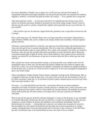 dos nossos deputados é irlandês; mas se algum vier a sê-lO, juro que será mais bem tratado. E,
comparando tanta polícia para pegar deputados com tão pouca para descobrir um estripador de mulheres,
folgazão e científico, a conclusão não pode ser senão a do começo: — Viva a galinha com a sua pevide...
Aqui interrompe-me o leitor: — Já vejo que é nativista! E eu respondo que não sei bem o que sou O
mesmo me disseram anteontem, falando-se do projeto do meu ilustre amigo senador Taunay. Como eu
dissesse que não aceitava o projeto, integralmente, alguém tentou persuadir-me que eu era nativista. Ao
que respondi:
— Não sei bem o que sou. Se nativista é algum bicho feio, paciência; mas, se quer dizer exclusivista, não
é comigo.
Não se pode negar que o Sr. Senador Taunay tem o seu lugar marcado no movimento imigracionista, e
lugar iminente; trabalha, fala, escreve, dedica-se de coração, fundou uma sociedade, e luta por algumas
grandes reformas.
Entretanto, a gente pode admirá-lo e estimá-lo, sem achar que este último projeto seja inteiramente bom.
Uma coisa boa que lá está. é a grande naturalização. Não sei se ando certo, atribuindo àquela palavra o
direito do naturalizado a todos os cargos públicos. Pois, senhor. acho acertado. Com efeito, se o homem é
brasileiro e apto, por que não será para tudo aquilo que podem ser outros brasileiros aptos? Quem não
concordará comigo (para só falar de mortos), que é muito melhor ter como regente, por ser ministro do
império, um Guizot OU um Palmerston, do que um ex-ministro (Deus lhe fale na alma!) que não tinha
este olho?
Mas o projeto traz outras cousas que bolem comigo, e até uma que bole com o próprio autor. Este faz
propaganda contra os chins; mas, não havendo meio legal de impedir que eles entrem no império aqui
temos nós os chins, em vez de instrumentos de trabalho, constituídos em milhares de cidadãos brasileiros,
no fim de dous anos, ou até de um. Excluí-los da lei é impossível. Ai fica uma conseqüência desagradável
para o meu ilustre amigo.
Outra conseqüência. O digno Senador Tannay deseja a imigração em larga escala. Prefeitamente. Mas, se
o imigrante souber que, ao cabo de dous anos, e em certos casos ao fim de um, fica brasileiro à força, há
de refletir um pouco e pode não vir. No momento de deixar a pátria, ninguém pensa em trocá-la por outra;
todos saem para arranjar a vida.
Em suma,—e é o principal defeito que lhe acho,—este projeto afirma de um modo estupendo a
onipotência do Estado. Escancarar as portas, sorrindo, para que o estranho entre. é bom e necessário; mas
mandá-lo pegar por dous sujeitos, metê-lo a força dentro de casa para almoçar, não podendo ele recusar a
fineza senão jurando que tem outro almoço à sua espera, não é coisa que se pareça com liberdade
individual.
Bem sei que ele tem aqui um modo de continuar estrangeiro: é correr, no fim do prazo, ao seu consulado
ou à Câmara Municipal, declarar que não quer ser brasileiro, e receber um atestado disso. Mas, para que
complicar a vida de milhares de pessoas que trabalham, com semelhante formalidade? Além do
aborrecimento, há vexame: — vexame para eles e para nós. se o número dos recusantes for excessivo.
Haverá também um certo número de brasileiros por descuido, por se terem esquecido de ir a tempo
cumprir a obrigação legal. Esses não terão grande amor à terra que os não viu nascer. Lá diz São Paulo,
que não é circuncisão a que se faz exteriormente na carne, mas a que se faz no coração.

 