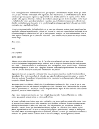 O Sr. Tannay já declarou em brilhante discurso, que o projeto é absolutamente original. Ainda que o não
fosse, e que o princípio existisse em outra legislação, era a mesma cousa. O Estado não nasceu no Brasil;
nem é aqui que ele adquiriu o gosto de regular a vida toda. A velha república de Esparta, como o ilustre
senador sabe' legislou até sobre o penteado das mulheres; e dizem que em Rodes era vedado por lei trazer
a barba feita. Se vamos agora dizer a italianos e alemães, que, no fim de um ou dous anos. não são mais
alemães nem italianos, ou só poderão sê-lo com declaração escrita e passaporte no bolso, parece-me isto
muito pior que a legislação de Rodes.
Desagravar a naturalização, facilitá-la e honrá-la, e, mais que tudo tornar atraente o país por meio de boa
legislação, reformas largas liberdades efetivas, eis aí como eu começaria o meu discurso no Senado, se os
eleitores do Império acabassem de crer que os meus quarenta anos já lá vão, e me incluíssem em todas as
listas tríplices. Era assim que eu começaria o discurso. Como acabaria, não sei; talvez nos braços do meu
ilustre amigo.
Boas noites.

[81]
[10 novembro]
BONS DIAS!
Há anos, por ocasião do movimento Ester de Carvalho, aquela boa atriz que aqui morreu, lembra-me
haver lido nos jornais um pequenino artigo anônimo. Nem se lhe podia chamar artigo; era uma pergunta
nua e seca. O numeroso partido da atriz estava em ação; havia palmas, flores, versos, longas e brilhantes
manifestações públicas. E então dizia a pergunta anônima: "Por que não aproveitaremos este movimento
Ester de Carvalho para ver se alcançamos o fechamento das portas?"
A pergunta tinha um ar esquisito, à primeira vista: mas, era a mais natural do mundo. Entretanto não se
fez nada por dous motivos, um fácil de entender, que era a absorção do pensamento em um só assunto. A
alma não se divide. A questão do fechamento das portas era exclusiva, pedia as energias todas, inteiras,
constantes, lutando dia por dia
A segunda razão é que há anos e há séculos de revoluções e transformações. Para o caso de que se trata
não era preciso o século, mas o ano era indispensável. Entre a vinda de Jesus e a norte de César há pouco
mais de quarenta anos: e a Revolução Francesa chegou à Bastilha depois de feita nos livros e iniciada nas
províncias, desde os albores do século XVIII.
Aqui o caso era de um ano mesmo que viu a extinção da escravidão. Todas as liberdades são irmãs;
parece que, quando uma dá rebate, as outras acodem logo.
Aí temos explicado o movimento atual, que, em boa hora, vai sendo praticado em paz e harmonia. Notese bem que o movimento outrora tinha um caráter meio duvidoso, pedia-se o fechamento das portas aos
domingos. O domingo, só por si, sem mais nada. é um dia protestante; e o movimento, limitando o
descanso a esse dia, como que parecia inclinar à igreja inglesa. Daí a frieza do clero católico. Agora,
porém, a plataforma (se me é lícito dizer uma palavra que pouca gente entende) abrange os domingos e
dias santos. Deste modo não se pede só o dia do Senhor, mas esse e os mais que o rito católico estabelece
em honra dos grandes mártires ou heróis da fé. e dos fastos da Igreja desde os primitivos tempos.

 