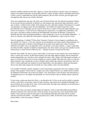 primeiro cuidado é dar-lhe os bons dias. Agora, se o leitor não me disser a mesma cousa, em resposta, é
porque é um grande malcriado, um grosseirão de borla e capelo; ficando, todavia, entendido que há leitor
e leitor, e que eu, explicando-me com tão nobre franqueza, não me refiro ao leitor, que está agora com
este papel na mão, mas ao seu vizinho. Ora bem!
Feito esse cumprimento, que não é do estilo, mas é honesto declaro que não apresento programa. Depois
de um recente discurso proferido no Beethoven, acho perigoso que uma pessoa diga claramente o que é
que vai fazer; o melhor é lazer calado. Nisto pareço-me com o principie (sempre é bom parecer-se a gente
com príncipes, em alguma cousa, dá certa dignidade, e faz lembrar um sujeito muito alto e louro
parecidíssimo com o imperador, que há cerca de trinta anos ia a todas as festas da Capela Imperial, pour
étonner de bourgeois; os fiéis levavam a olhar para um e para outro, e a compará-los, admirados, e ele
teso, grave, movendo a cabeça à maneira de Sua Majestade. São gostos de Bismark. O príncipe de
Bismark tem feito tudo sem programa público; a única orelha que o ouviu, foi a do finado imperador, — e
talvez só a direita, com ordem de o não repetir à esquerda. O parlamento e o país viram só o resto.
Deus fez programa, é verdade ("E Deus disse: Façamos o homem, à nossa imagem e semelhança, para
que presida" etc. Gênesis, I, 26): mas é preciso ler esse programa com muita cautela. Rigorosamente, era
um modo de persuadir ao homem a alta linhagem de seu nariz. Sem aquele texto, nunca o homem
atribuiria ao Criador, nem a sua gaforinha, nem a sua fraude. É certo que a fraude, e, a rigor. a gaforinha
são obras do diabo, segundo as melhores interpretações; mas não é menos certo que essa opinião é só dos
homens bons; os maus crêem-se filhos do céu — tudo por causa do versículo da Escritura.
Portanto, bico calado. No mais é o que se está vendo; cá virei uma vez por semana com o meu chapéu na
mão, e os bons dias na boca. Se lhes disser desde já, que não tenho papas na língua, não me tomem por
homem despachado, que vem dizer coisas amargas aos outros. Não, senhor, não tenho papas na língua, e é
para vir a tê-las que escrevo.Se as tivesse, engolia-as e estava acabado. Mas aqui está o que é, eu sou um
pobre relojoeiro, que, cansado de ver que os relógios deste mundo não marcam a mesma hora, descri do
ofício. A única explicação dos relógios era serem igualzinhos, sem discrepância: desde que discrepam,
fica-se sem saber nada, porque tão certo pode ser o meu relógio, como o do meu barbeiro.
Um exemplo. O Partido, Liberal, segundo li, estava encasacado e pronto para sair com o relógio na mão,
porque a hora pingava. Faltava-lhe só o chapéu, que seria o chapéu Dantas, ou o chapéu Saraiva (ambos
da chapelaria Aristocrata): era só pô-lo na cabeça, e sair. Nisto passa o carro do paço com outra pessoa, e
ele descobre que ou o seu relógio está adiantado, ou o de Sua Alteza é que se atrasara. Quem os porá de
acordo'?
Foi por essas e outras que descri do oficio; e. na alternativa de ir à fava ou ser escritor, preferi o segundo
alvitre; é mais fácil e vexa menos. Aqui me terão, portanto, com certeza até à chegada do Bendegó, mas
provavelmente ate à escolha do Sr. Guaí, e talvez mais tarde. Não digo mais nada para os não aborrecer, e
porque já me chamaram para o almoço.
Talvez o que ai fica, saia muito curtinho depois de impresso. Como eu não tenho hábito de periódicos,
não posso calcular entre a letra de mão e a letra de forma. Se aqui estivesse o meu amigo Fulano (não
ponho o nome, para que cada um tome para si esta lembrança delicada), diria logo que ele só pode
calcular com letras de câmbio —trocadilho que fede como o diabo. Já falei três vezes no diabo em tão
poucas linhas, e mais esta, quatro; é demais.
Boas noites.

 