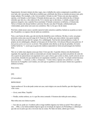 Seguramente, há maior número de dias vagos, mas o trabalho dos outros compensará os perdidos; por
esse lado, não vejo perigo. Pode dar-se também que a definição das férias se estenda um pouco mas, pelo
tempo adiante. Por exemplo, o dia 2 de novembro é feriado ou não? Vimos este ano duas opiniões
opostas, a do Senado e a da Câmara. O Senado declarou que era, e não deu ordem do dia; a Câmara
entendeu que não era, e deu ordem do dia. Foi o mesmo que se não desse, é verdade, porque lá não
apareceu ninguém; mas a opinião ficou assentada. O Senado comemora os defuntos, a Câmara não.
Talvez a Câmara não deseje lembrar o próximo fim dos seus dias O Senado, embalsamado pela
vitaliciedade, pode entrar sem susto nos cemitérios. Não é a lei que o há de matar.
Pois bem, ainda nesses casos o acordo é possível entre caixeiros e patrões; fechem-se as portas ao meiodia. Os patrões e os rapazes irão de tarde aos cemitérios.
Noto, e por honra de todos, que não tem havido distúrbios nem violências. Há dias, é certo, um grupo
protestou contra uma casa do Largo de S. Francisco de Paula, que estava aberta: mas quem mandou
fechar as portas da casa não foi o grupo, foi o subdelegado. Tem havido muita prudência e razão, O
próprio ato do subdelegado, olhando-se bem para ele foi bem feito. Já lá dissera Musset estas palavras: Il
faut qu'une porte soit ouverte ou fermée. Não podendo estar abertas as da loja de grinaldas, foi muito
melhor fechá-las." 1: assim que eu gosto dos médicos especulativos' dizia um personagem de Antônio
José.
Não sei se tenho mais alguma cousa que dizer. Creio que não. A questão chinesa está absolutamente
esgotada; tão esgotada que tendo eu anunciado por circular manuscrita, que daria um prêmio de conto de
réis a quem me apresentasse um argumento novo, quer a favor, quer contra os chins, recebi carta de um só
concorrente, dizendo-me que ainda havia um argumento científico, e era este: "A criação animal decresce
por este modo: — o homem, o chim, o chimpanzé..." Como vêem, é apenas um calembour; e se não
houvesse no Evangelho e em Camões, era certo que eu quebrava a cara do autor; limitei-me a guardar o
dinheiro no bolso.
Boas noites.

[82]
[18 novembro]
BONS DIAS!
Agora acabou-se! Já se não pode contar um caso, meio trágico em casa de família, que não digam logo
vinte vozes:
— Já sei, outra Mme. Torpille!
— Perdão, minha senhora, eu vi o que lhe estou contando. O homem não tinha pés nem cabeça...
Mas tinha uma cruz latina no peito.
— Isso não sei, pode ser. A senhora sabe se trago também alguma cruz latina ao peito'? Pois saiba que
sim. . . Olhe, a cruz latina também figurou agora na revolução de rapazes em Pernambuco; a diferença é
que não era no peito que eles a levavam mas às costas. Por falar em latim, sabem que Cícero...

 