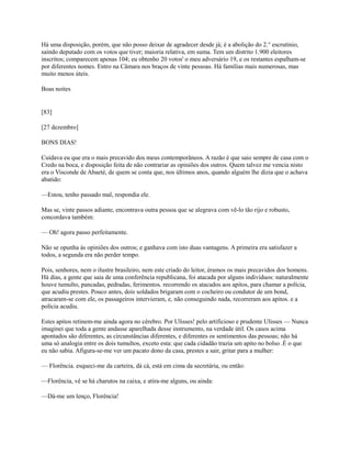 Há uma disposição, porém, que não posso deixar de agradecer desde já; é a abolição do 2.° escrutínio,
saindo deputado com os votos que tiver; maioria relativa, em suma. Tem um distrito 1.900 eleitores
inscritos; comparecem apenas 104; eu obtenho 20 votos' o meu adversário 19, e os restantes espalham-se
por diferentes nomes. Entro na Câmara nos braços de vinte pessoas. Há famílias mais numerosas, mas
muito menos úteis.
Boas noites

[83]
[27 dezembro]
BONS DIAS!
Cuidava eu que era o mais precavido dos meus contemporâneos. A razão é que saio sempre de casa com o
Credo na boca, e disposição feita de não contrariar as opiniões dos outros. Quem talvez me vencia nisto
era o Visconde de Abaeté, de quem se conta que, nos últimos anos, quando alguém lhe dizia que o achava
abatido:
—Estou, tenho passado mal, respondia ele.
Mas se, vinte passos adiante, encontrava outra pessoa que se alegrava com vê-lo tão rijo e robusto,
concordava também:
— Oh! agora passo perfeitamente.
Não se opunha às opiniões dos outros; e ganhava com isto duas vantagens. A primeira era satisfazer a
todos, a segunda era não perder tempo.
Pois, senhores, nem o ilustre brasileiro, nem este criado do leitor, éramos os mais precavidos dos homens.
Há dias, a gente que saia de uma conferência republicana, foi atacada por alguns indivíduos: naturalmente
houve tumulto, pancadas, pedradas, ferimentos. recorrendo os atacados aos apitos, para chamar a polícia,
que acudiu prestes. Pouco antes, dois soldados brigaram com o cocheiro ou condutor de um bond,
atracaram-se com ele, os passageiros intervieram, e, não conseguindo nada, recorreram aos apitos. e a
polícia acudiu.
Estes apitos retinem-me ainda agora no cérebro. Por Ulisses! pelo artificioso e prudente Ulisses — Nunca
imaginei que toda a gente andasse aparelhada desse instrumento, na verdade útil. Os casos acima
apontados são diferentes, as circunstâncias diferentes, e diferentes os sentimentos das pessoas; não há
uma só analogia entre os dois tumultos, exceto esta: que cada cidadão trazia um apito no bolso .É o que
eu não sabia. Afigura-se-me ver um pacato dono da casa, prestes a sair, gritar para a mulher:
— Florência. esqueci-me da carteira, dá cá, está em cima da secretária, ou então:
—Florência, vê se há charutos na caixa, e atira-me alguns, ou ainda:
—Dá-me um lenço, Florência!

 