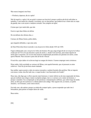 Mas nunca imaginei esta frase:
—Florência, depressa, dá cá o apito!
Não há negá-lo, o apito é de uso geral e comum uso louvável, porque a polícia não há de adivinhar os
tumultos, e este modo de a chamar é excelente, em vez das pernas, que podem levar o dono não ao corpo
da guarda, mas a um escuro e modesto corredor. Vou comprar um apito.
Creiam que é por medo dele, que não
Escrevo aqui duas linhas em defesa
De em defunto dos últimos dias, o
Carrasco de Minas Gerais, pobre-diabo,
que ninguém defendeu, e que uma carta
de Ouro Preto disse haver exercido o seu desprezível ofício desde 1835 até 1858.
Fiquei embatucado com o desprezível ofício do homem. Por que carga d’água há de ser desprezível ofício
criado por lei? Foi a lei que decretou a pena de morte; e, desde Caim até hoje, para matar alguém de
morte para o assassino, em vez de uma razoável compensação pecuniária aos parentes do morto, como
queria Maomé. Para executar a pena não de há de ir buscar
O escrivão, cujos dedos só se devem tingir no sangue do tinteiro. Usamos empregar outro criminoso.
Disse então a bela sociedade ao carrasco de Minas, com aquela bonomia, que só possuem os entes
coletivos:- Você fez já um bom ensaio matando
Sua mulher; agora assente a mão em outras execuções e acabará fazendo obra perfeita. Não se importe
com mesa e cama: dou-lhe tudo isso, e roupa lavada: é um funcionário do Estado".
Deus meu, não digo que o ofício seja dos mais honrosos; é muito inferior ao do meu engraxador de botas,
que por nenhum caso chega a matar as próprias pulgas; mas se o carrasco sai a matar um homem, é
porque o mandam. Se a comparação se não prestasse a interpretações sublimes, que estão longe da minha
alma, eu diria que ele (carrasco) é a última palavra do código. Não seguem isto, ao menos, ao patife
Januário,- ou Fortunato, como outros dizem.
Em todo caso, não apitem, porque eu ainda não comprei apito, e posso responder que tudo isto é
brincadeira, para passar os tempos duros do verão.
Boas noites.
1889
[84]

 