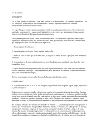 [13 de janeiro]
BONS DIAS!
Eu, se fosse gatuno, recolhia-me à casa, abria mão de vício tão hediondo, e ia estudar o hipnotismo. Uma
vez amestrado, saía à rua com um ofício honesto, e passava o resto dos meus dias comendo
tranqüilamente sem remorsos nem cadeia.
Foi o que fiz agora sem ser gatuno; gastei dias metido no estudo desta ciência nova. Tivesse a menor
inclinação para ratoneiro, e nunca mais iria às algibeiras dos outros, aos quintais, às vitrines, nem ao
famoso conto do vigário. Faria estudos práticos da ciência.
Dava, por exemplo, com vivos, e lesto, dizia comigo:- Este é o Visconde de Figueiredo. Metia-o por
sugestão no primeiro corredor, ele mesmo fechava a porta, por sugestão, e eu dizia-lhe, como Gassner,
que empregava o latim nas suas aplicações hipnóticas:
— Veniat agitatio brachiorum.
O visconde agitava os braços. Eu em seguida bradava-lhe:
—Dê-me V. Ex.a as notas que tiver aí no bolso, o relógio, os botões de ouro e qualquer outra prenda de
estimação.
S. Ex.a desfazia-se de tudo paulatinamente: eu ia recebendo devagar; guardando tudo, dizia-lhe com
persuasão e força:
— Agora mando que se esqueça de tudo, que passe alguns minutos sem saber onde está, que confunda
esta rua com outra; e só daqui a uma hora vá almoçar no restaurant do costume, à cabeceira da mesma
mesa, com seus habituais amigos.
Depois, à maneira do mesmo velho Gassner, fechava a experiência em latim:
—Redeat ad se!
S. Ex.a tornava a si; mas já eu ia na rua, tranqüilo, enquanto ele tinha de gastar algum tempo, explicandose, sem consegui-lo.
Seriam os meus primeiros estudos práticos; mas imagine-se o que poderia sair de tais estréias. Casas de
penhores, ourives, joalherias. Subia ainda; ia aos tribunais ganhar causas, ia às câmaras legislativas obter
votos, ia ao governo, ia a toda parte. De cada negócio (e nisto poria o maior apuro científico), compunha
uma longa e minuciosa memória, expondo as observações feitas em cada paciente, a maior ou menor
docilidade, o tempo, os fenômenos de toda a espécie; e por minha morte deixaria esses escritos ao Estado.
Por exemplo, este caso das meninas envenenadas de Niterói — ...Estudaria aquilo com amor; primeiro o
menino que aviou a receita. Indagaria bem dele se era menino ou boticário. Ao saber que era só menino,
mas que com cinco anos e a graça de Deus, esperava chegar a boticário, e, talvez, a médico da roça, —
mostrar-lhe-ia que a fortuna protege sempre os nobres esforços do homem; e assim também que, para
salvar mil criaturas, é preciso ter matado cinqüenta, pelo menos. Em seguida, tendo lido que o vidro do
remédio fora mandado esconder por um facultativo, achá-lo-ia, antes da polícia, por meio hipnótico, e

 